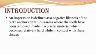 INTRODUCTION
 An impression is defined as a negative likeness of the
teeth and/or edentulous areas where the teeth have
been removed, made in a plastic material which
becomes relatively hard while in contact with these
tissues
 