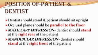 POSITION OF PATIENT &
DENTIST
Dentist should stand & patient should sit upright
Occlusal plane should be parallel to the floor
MAXILLARY IMPRESSION- dentist should stand
at the right rear of the patient
MANDIBULAR IMPRESSION- dentist should
stand at the right front of the patient
 