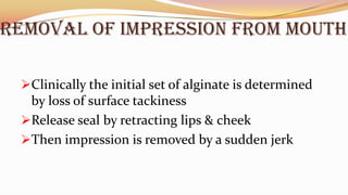REMOVAL OF IMPRESSION FROM MOUTH
Clinically the initial set of alginate is determined
by loss of surface tackiness
Release seal by retracting lips & cheek
Then impression is removed by a sudden jerk
 