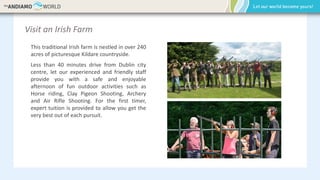 Visit an Irish Farm
This traditional Irish farm is nestled in over 240
acres of picturesque Kildare countryside.
Less than 40 minutes drive from Dublin city
centre, let our experienced and friendly staff
provide you with a safe and enjoyable
afternoon of fun outdoor activities such as
Horse riding, Clay Pigeon Shooting, Archery
and Air Rifle Shooting. For the first timer,
expert tuition is provided to allow you get the
very best out of each pursuit.
 