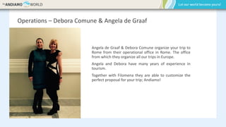 Operations – Debora Comune & Angela de Graaf
Angela de Graaf & Debora Comune organize your trip to
Rome from their operational office in Rome. The office
from which they organize all our trips in Europe.
Angela and Debora have many years of experience in
tourism.
Together with Filomena they are able to customize the
perfect proposal for your trip; Andiamo!
 