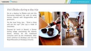 Visit Óbidos during a day trip
Go on a daytour to Óbidos and visit this
fascinating medieval city, with its white
houses covered with bougainvillea and
geraniums.
Try the local Ginja, but… “Drink a Ginja
and eat the cup!” (the cup is made of
chocolate).
Proceed for lunch in Nazaré; a former
fishing village overlooking the Atlantic
Ocean, famous for the traditional
costumes worn by the inhabitants. After
lunch continue to Alcobaça and visit the
Royal Monastery of Alcobaça (church).
 