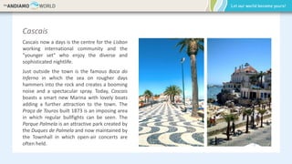 Cascais
Cascais now a days is the centre for the Lisbon
working international community and the
"younger set" who enjoy the diverse and
sophisticated nightlife.
Just outside the town is the famous Boca do
Inferno in which the sea on rougher days
hammers into the rock and creates a booming
noise and a spectacular spray. Today, Cascais
boasts a smart new Marina with lovely boats
adding a further attraction to the town. The
Praça de Touros built 1873 is an imposing area
in which regular bullfights can be seen. The
Parque Palmela is an attractive park created by
the Duques de Palmela and now maintained by
the Townhall in which open-air concerts are
often held.
 