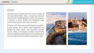 Estoril
This town was created from the curious needs of
the two World Wars. Once a small Spa location
conveniently located between Lisbon and Cascais,
it became a prime location for European royal
exiles forced to leave their own countries.
A Casino with wide avenues and spacious gardens,
a golf course, all of which soon appeared and
flanked by large hotels and impressive private
homes. Today a motorway to Lisbon conveniently
links the town but it still retains a strong glimpse of
its former glory with its relaxed and gracious style.
 