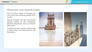 Panoramic tour around Lisbon
Visit of Lisbon, capital of Portugal and
one of the most charming capitals of all
Europe.
District of Belém and the monuments
directly related to the Portuguese
Maritime Discoveries: visit to Jerónimos
Monastery!
Furthermore there will be a photo stop
in Belém Tower and Monument to the
Discoveries.
 