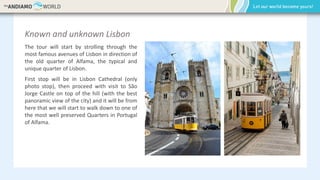 Known and unknown Lisbon
The tour will start by strolling through the
most famous avenues of Lisbon in direction of
the old quarter of Alfama, the typical and
unique quarter of Lisbon.
First stop will be in Lisbon Cathedral (only
photo stop), then proceed with visit to São
Jorge Castle on top of the hill (with the best
panoramic view of the city) and it will be from
here that we will start to walk down to one of
the most well preserved Quarters in Portugal
of Alfama.
 