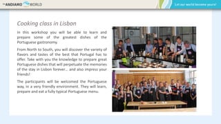 Cooking class in Lisbon
In this workshop you will be able to learn and
prepare some of the greatest dishes of the
Portuguese gastronomy.
From North to South, you will discover the variety of
flavors and tastes of the best that Portugal has to
offer. Take with you the knowledge to prepare great
Portuguese dishes that will perpetuate the memories
of the stay in Lisbon forever… and also impress your
friends!
The participants will be welcomed the Portuguese
way, in a very friendly environment. They will learn,
prepare and eat a fully typical Portuguese menu.
 