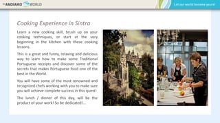 Cooking Experience in Sintra
Learn a new cooking skill, brush up on your
cooking techniques, or start at the very
beginning in the kitchen with these cooking
lessons.
This is a great and funny, relaxing and delicious
way to learn how to make some Traditional
Portuguese receipts and discover some of the
secrets that makes Portuguese food one of the
best in the World.
You will have some of the most renowned and
recognized chefs working with you to make sure
you will achieve complete success in this quest!
The lunch / dinner of this day, will be the
product of your work! So be dedicated!...
 