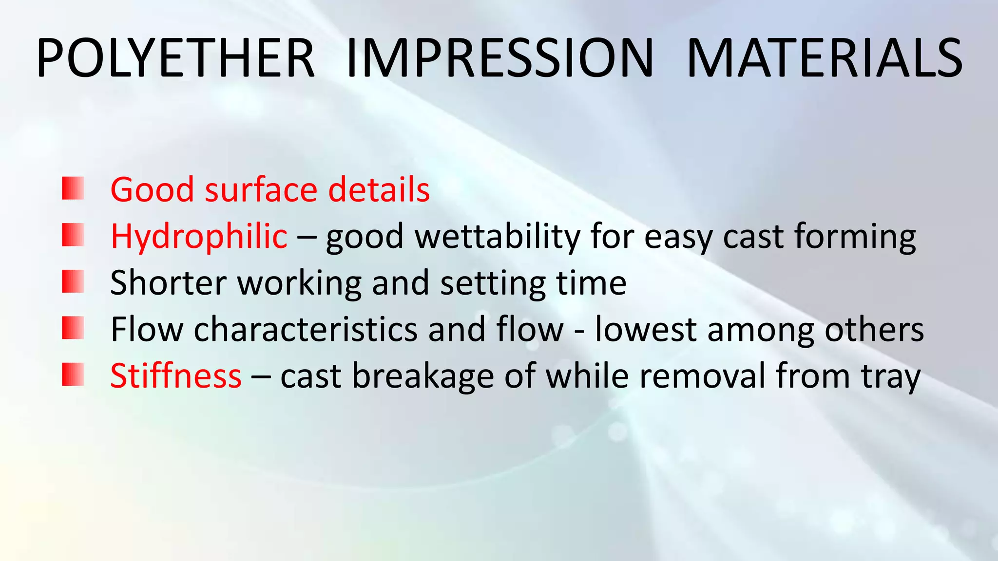 POLYETHER IMPRESSION MATERIALS

  Good surface details
  Hydrophilic – good wettability for easy cast forming
  Shorter working and setting time
  Flow characteristics and flow - lowest among others
  Stiffness – cast breakage of while removal from tray
 