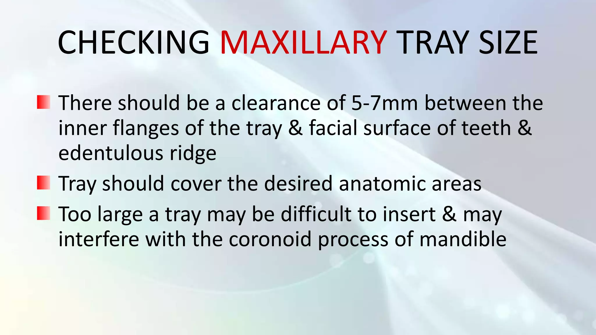 CHECKING MAXILLARY TRAY SIZE
There should be a clearance of 5-7mm between the
inner flanges of the tray & facial surface of teeth &
edentulous ridge
Tray should cover the desired anatomic areas
Too large a tray may be difficult to insert & may
interfere with the coronoid process of mandible
 