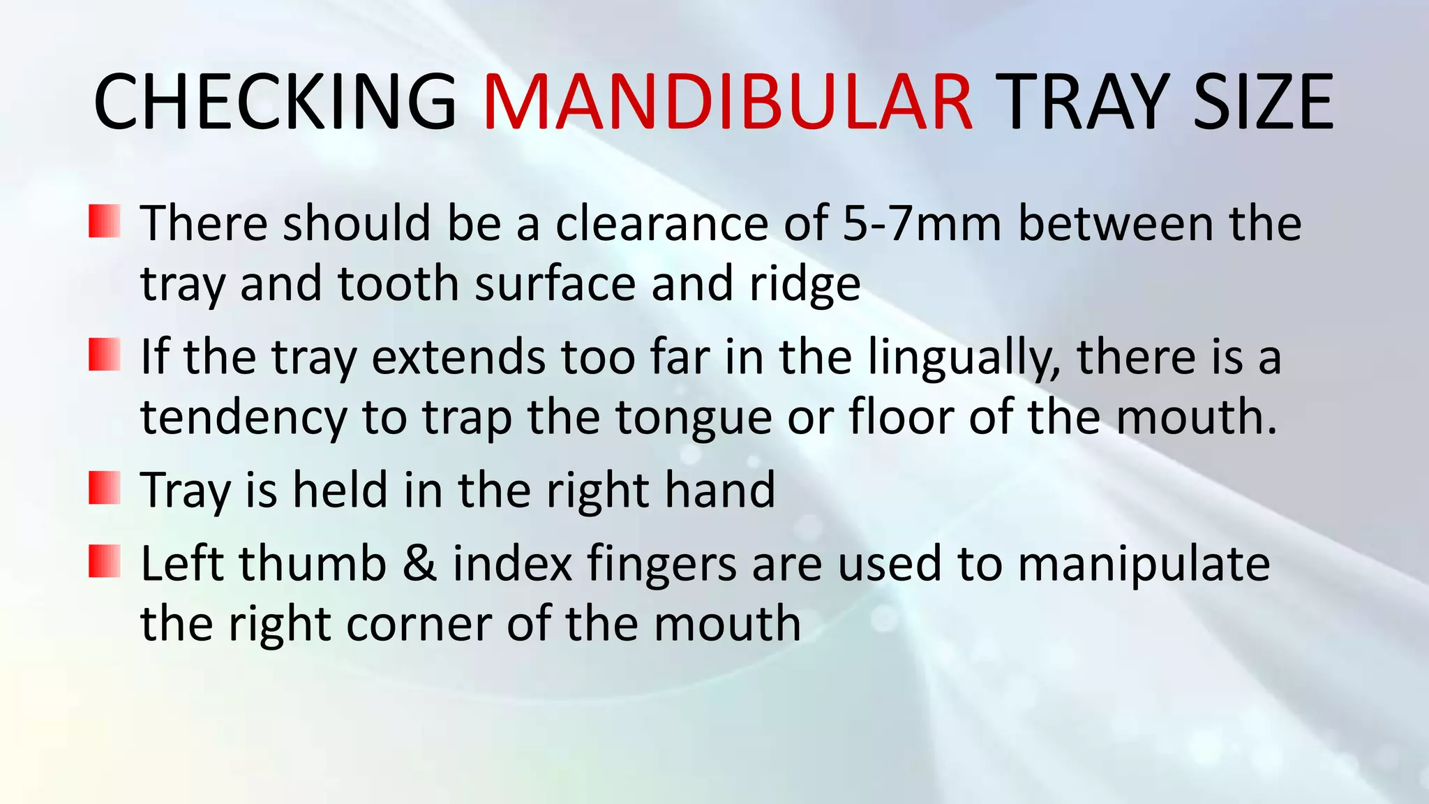 CHECKING MANDIBULAR TRAY SIZE
 There should be a clearance of 5-7mm between the
 tray and tooth surface and ridge
 If the tray extends too far in the lingually, there is a
 tendency to trap the tongue or floor of the mouth.
 Tray is held in the right hand
 Left thumb & index fingers are used to manipulate
 the right corner of the mouth
 