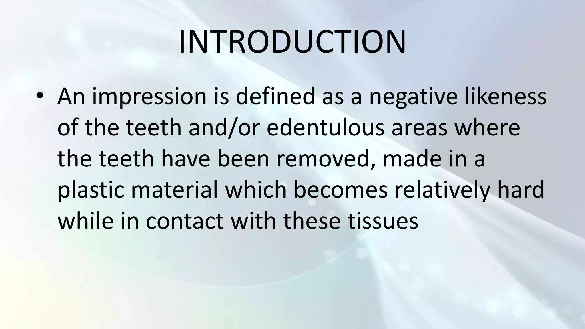 INTRODUCTION
• An impression is defined as a negative likeness
  of the teeth and/or edentulous areas where
  the teeth have been removed, made in a
  plastic material which becomes relatively hard
  while in contact with these tissues
 