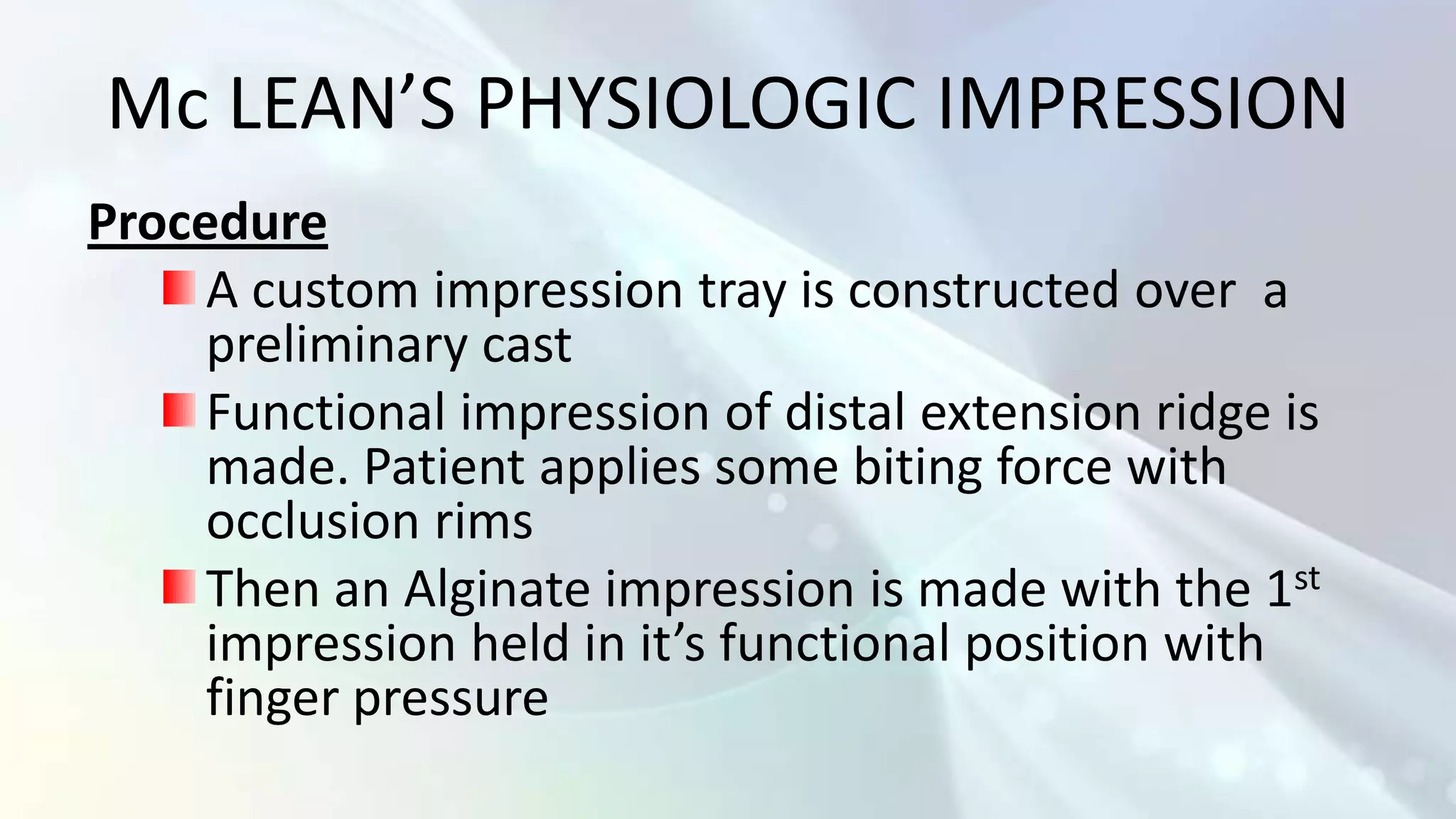 Mc LEAN’S PHYSIOLOGIC IMPRESSION
Procedure
     A custom impression tray is constructed over a
     preliminary cast
     Functional impression of distal extension ridge is
     made. Patient applies some biting force with
     occlusion rims
     Then an Alginate impression is made with the 1st
     impression held in it’s functional position with
     finger pressure
 