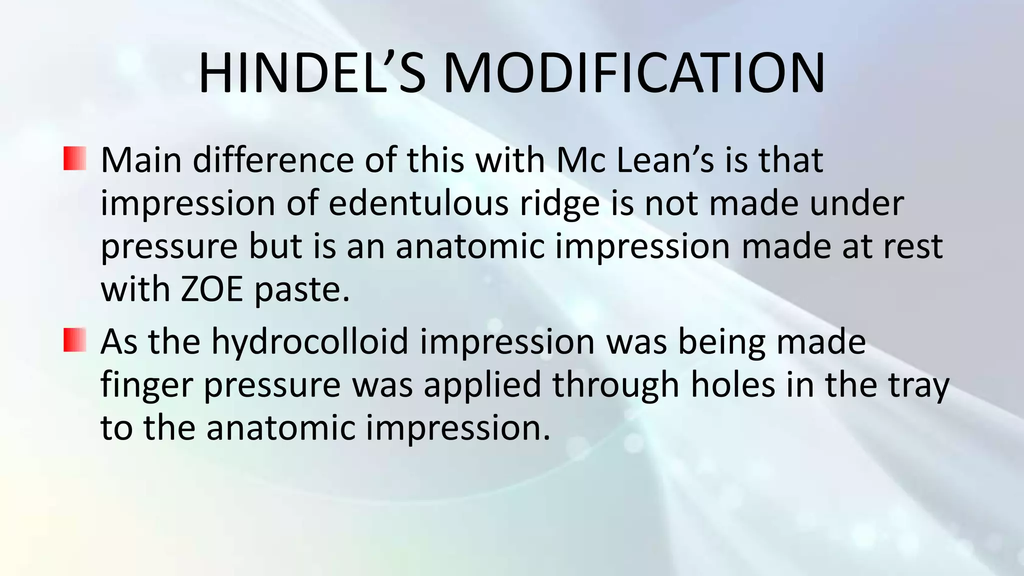 HINDEL’S MODIFICATION
Main difference of this with Mc Lean’s is that
impression of edentulous ridge is not made under
pressure but is an anatomic impression made at rest
with ZOE paste.
As the hydrocolloid impression was being made
finger pressure was applied through holes in the tray
to the anatomic impression.
 