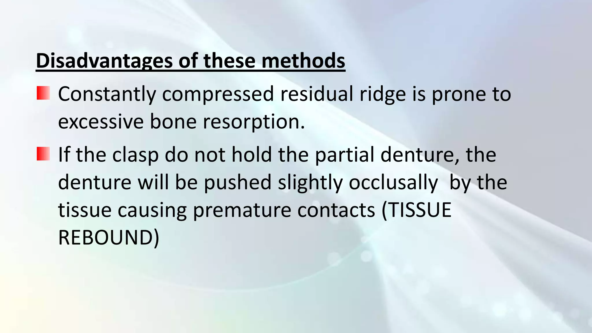 Disadvantages of these methods
  Constantly compressed residual ridge is prone to
  excessive bone resorption.
  If the clasp do not hold the partial denture, the
  denture will be pushed slightly occlusally by the
  tissue causing premature contacts (TISSUE
  REBOUND)
 