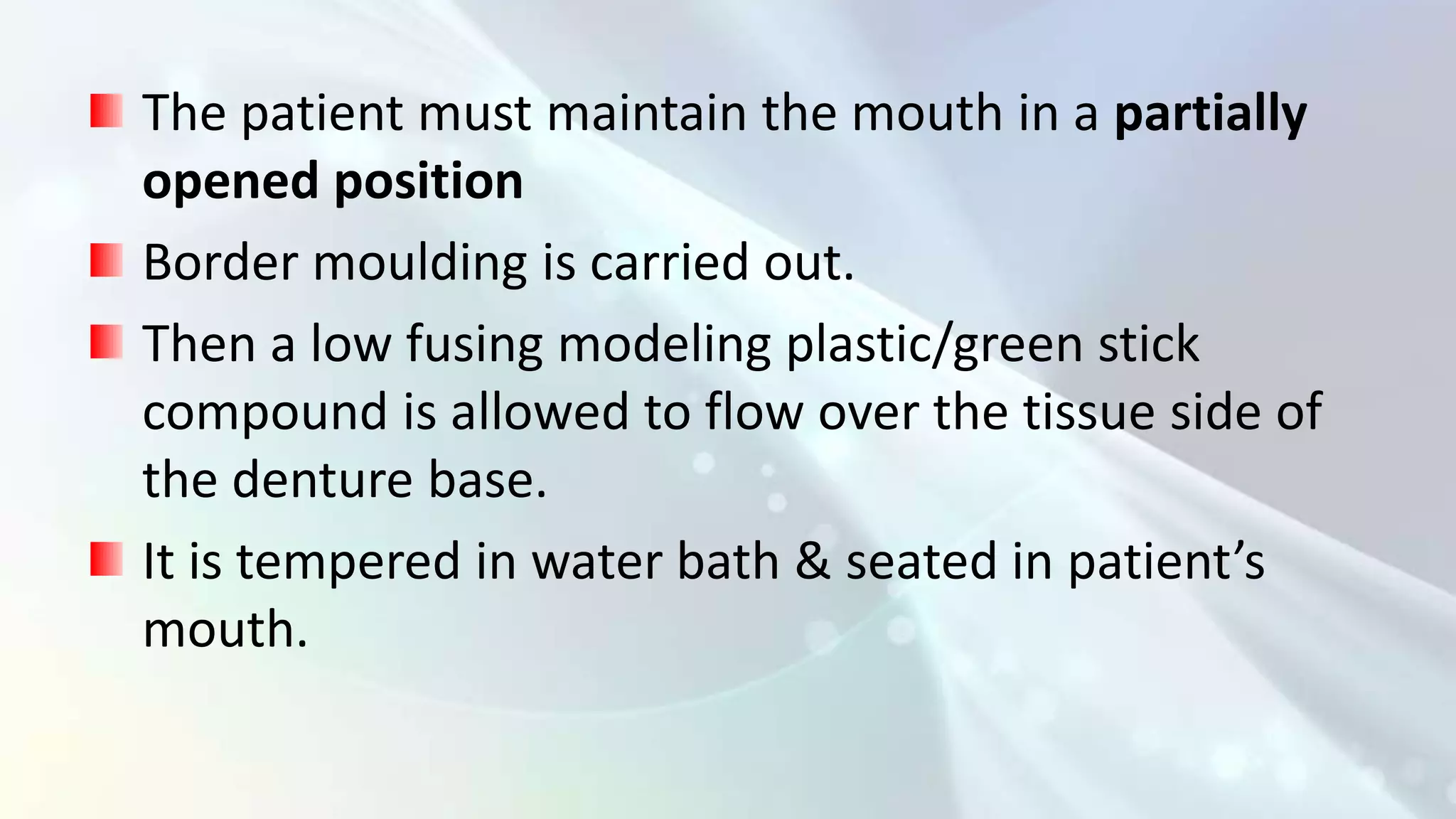 The patient must maintain the mouth in a partially
opened position
Border moulding is carried out.
Then a low fusing modeling plastic/green stick
compound is allowed to flow over the tissue side of
the denture base.
It is tempered in water bath & seated in patient’s
mouth.
 