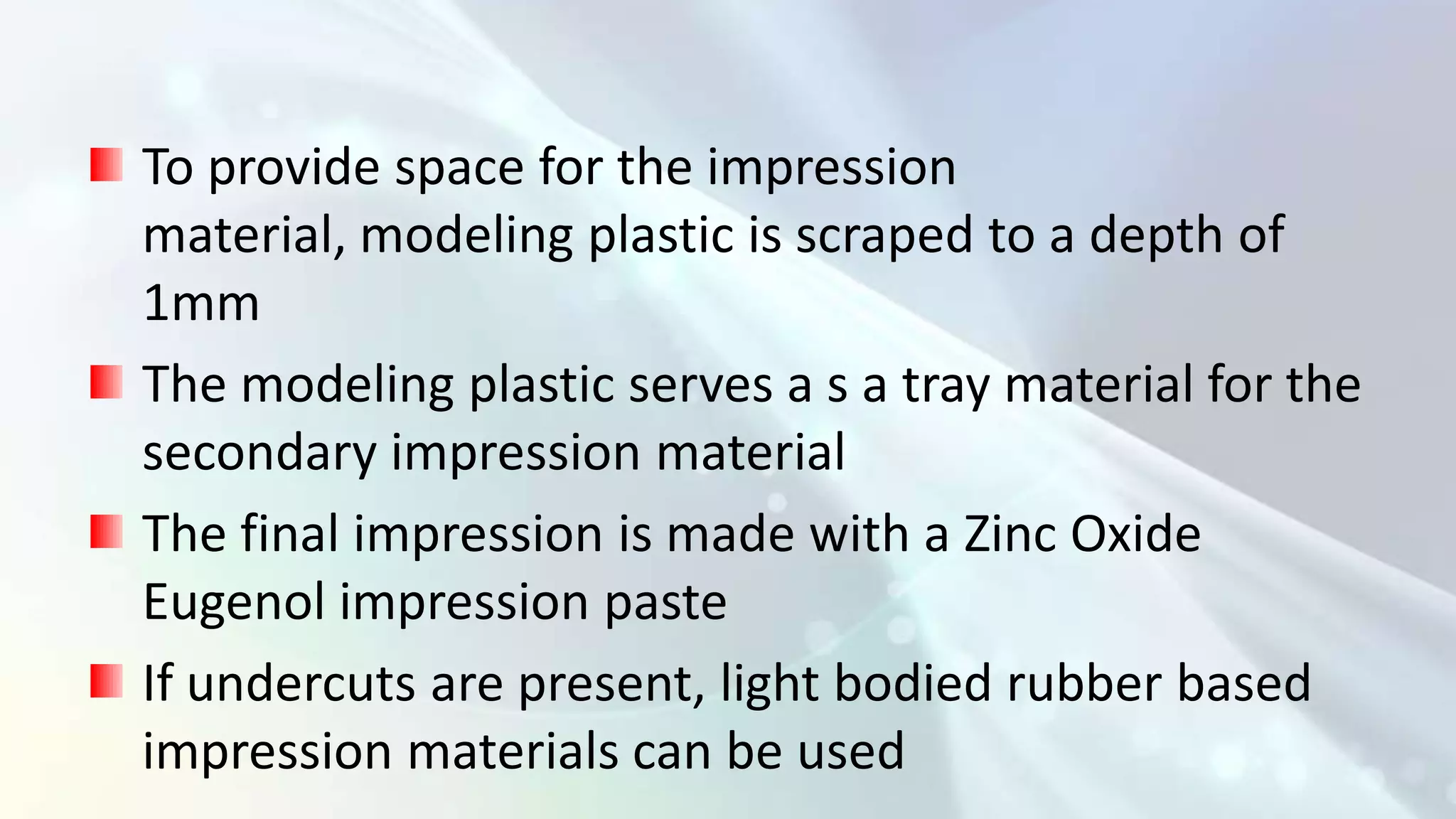 To provide space for the impression
material, modeling plastic is scraped to a depth of
1mm
The modeling plastic serves a s a tray material for the
secondary impression material
The final impression is made with a Zinc Oxide
Eugenol impression paste
If undercuts are present, light bodied rubber based
impression materials can be used
 