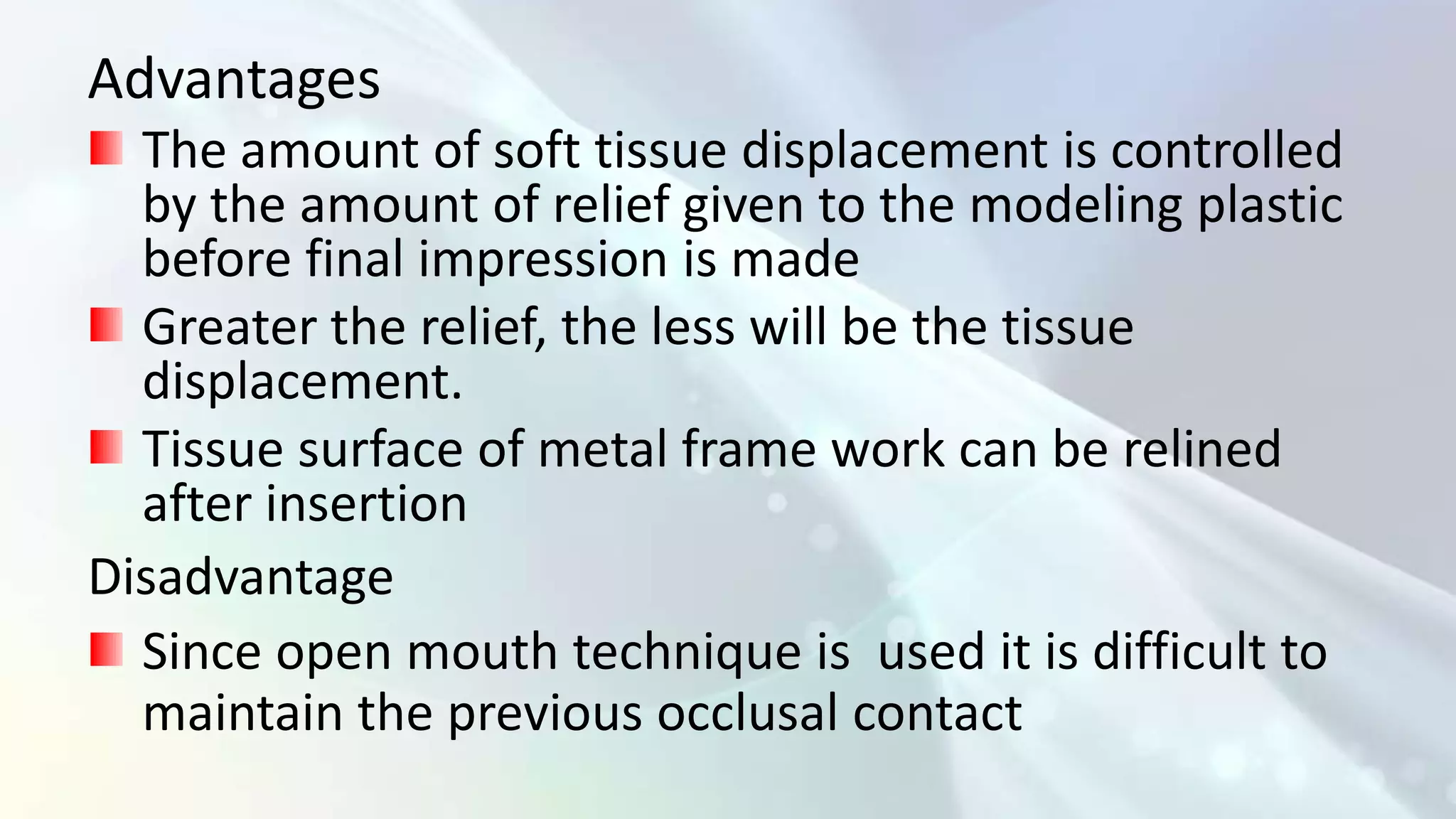 Advantages
  The amount of soft tissue displacement is controlled
  by the amount of relief given to the modeling plastic
  before final impression is made
  Greater the relief, the less will be the tissue
  displacement.
  Tissue surface of metal frame work can be relined
  after insertion
Disadvantage
  Since open mouth technique is used it is difficult to
  maintain the previous occlusal contact
 