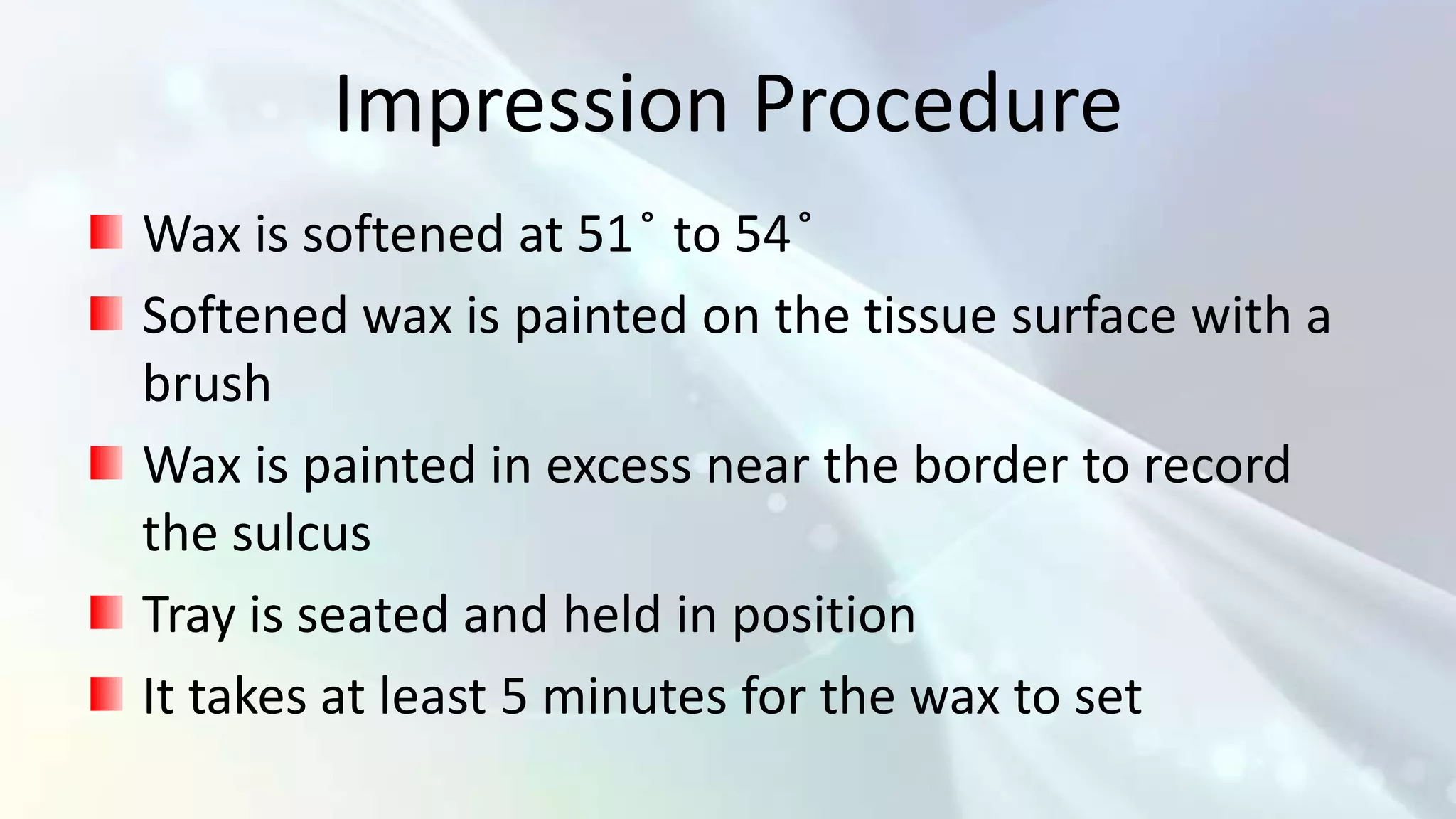 Impression Procedure
Wax is softened at 51 ̊ to 54 ̊
Softened wax is painted on the tissue surface with a
brush
Wax is painted in excess near the border to record
the sulcus
Tray is seated and held in position
It takes at least 5 minutes for the wax to set
 
