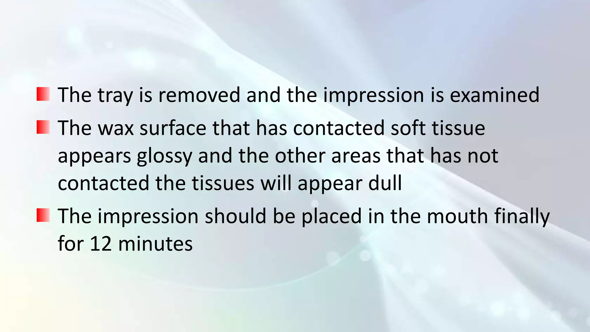 The tray is removed and the impression is examined
The wax surface that has contacted soft tissue
appears glossy and the other areas that has not
contacted the tissues will appear dull
The impression should be placed in the mouth finally
for 12 minutes
 
