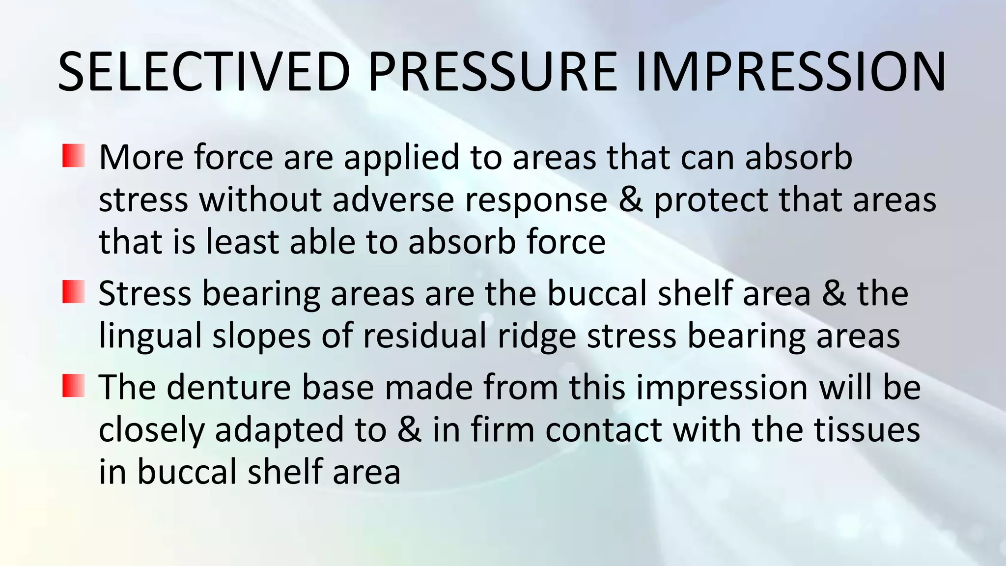 SELECTIVED PRESSURE IMPRESSION
 More force are applied to areas that can absorb
 stress without adverse response & protect that areas
 that is least able to absorb force
 Stress bearing areas are the buccal shelf area & the
 lingual slopes of residual ridge stress bearing areas
 The denture base made from this impression will be
 closely adapted to & in firm contact with the tissues
 in buccal shelf area
 