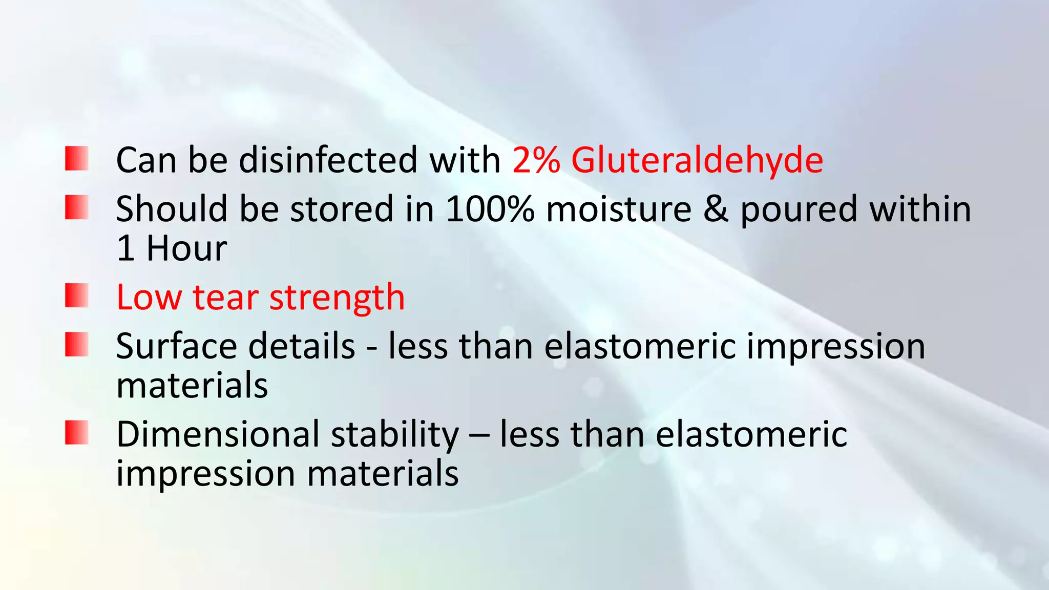 Can be disinfected with 2% Gluteraldehyde
Should be stored in 100% moisture & poured within
1 Hour
Low tear strength
Surface details - less than elastomeric impression
materials
Dimensional stability – less than elastomeric
impression materials
 