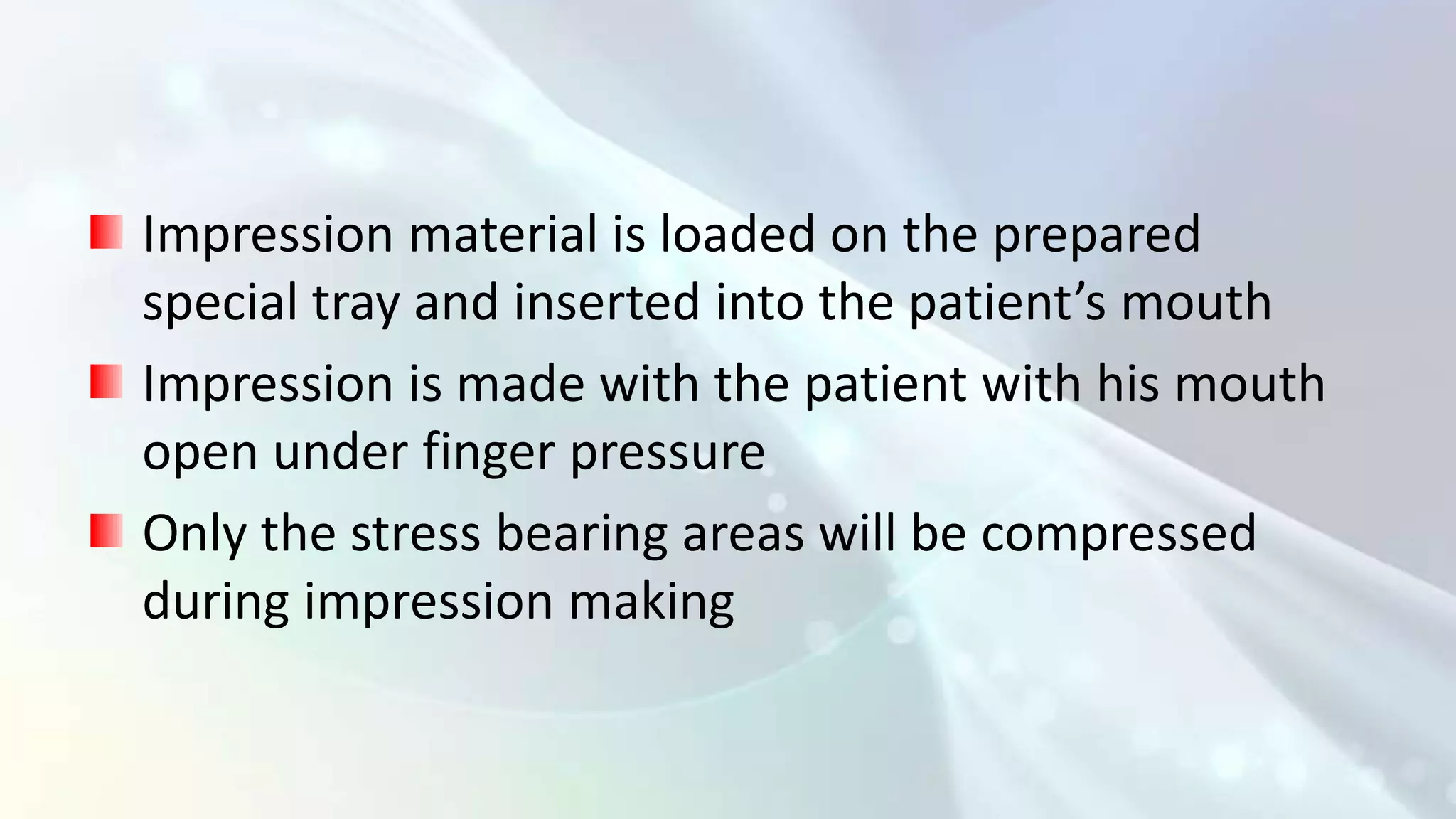 Impression material is loaded on the prepared
special tray and inserted into the patient’s mouth
Impression is made with the patient with his mouth
open under finger pressure
Only the stress bearing areas will be compressed
during impression making
 