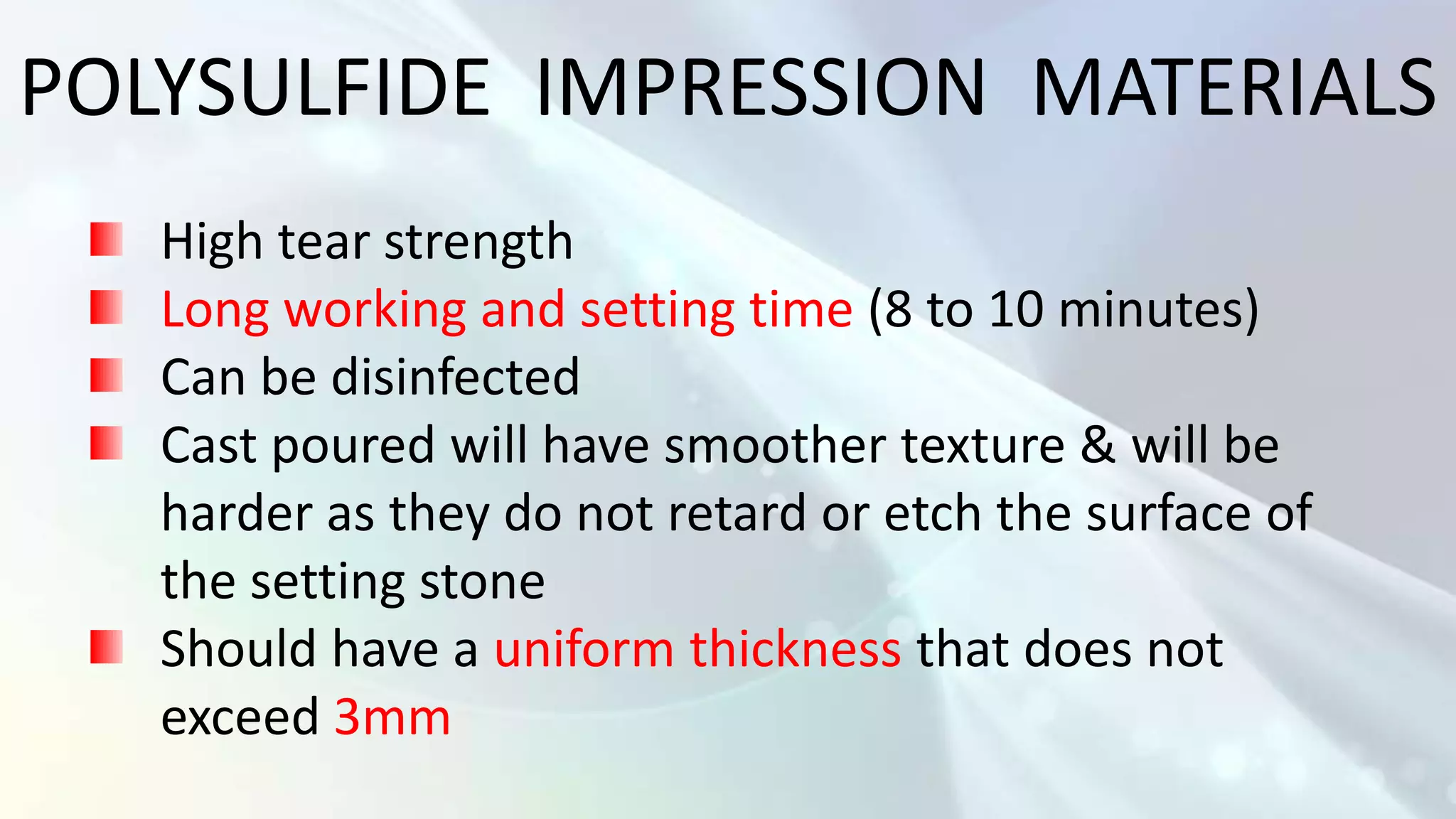 POLYSULFIDE IMPRESSION MATERIALS
   High tear strength
   Long working and setting time (8 to 10 minutes)
   Can be disinfected
   Cast poured will have smoother texture & will be
   harder as they do not retard or etch the surface of
   the setting stone
   Should have a uniform thickness that does not
   exceed 3mm
 