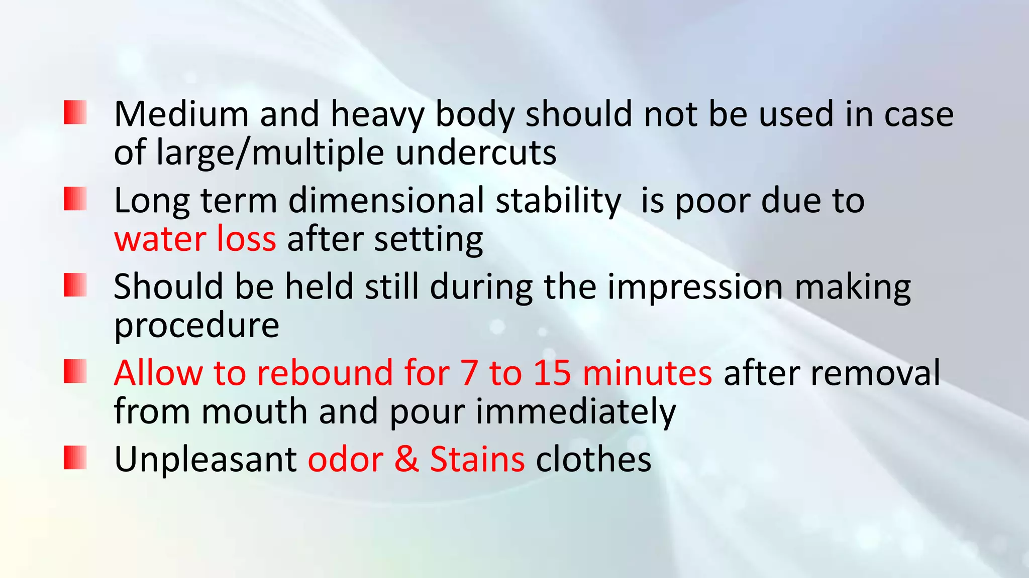 Medium and heavy body should not be used in case
of large/multiple undercuts
Long term dimensional stability is poor due to
water loss after setting
Should be held still during the impression making
procedure
Allow to rebound for 7 to 15 minutes after removal
from mouth and pour immediately
Unpleasant odor & Stains clothes
 