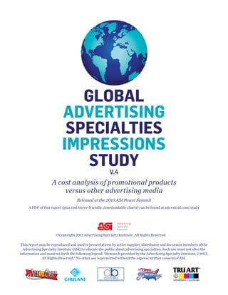 GLOBAL
ADVERTISING
SPECIALTIES
SPECIALTIES
IMPRESSIONS
IMPRESSIONS
STUDY
STUDY
V.3
V.4

A cost analysis of promotional products
versus other advertising media
Released at the 2013 ASI Power Summit
A PDF of this report (plus end buyer-friendly, downloadable charts) can be found at asicentral.com/study

©Copyright 2013 Advertising Specialty Institute. All Rights Reserved
This report may be reproduced and used in presentations by active supplier, distributor and decorator members of the
Advertising Specialty Institute (ASI) to educate the public about advertising specialties. Such use must not alter the
information and must set forth the following legend: “Research provided by the Advertising Specialty Institute, ©2013,
All Rights Reserved.” No other use is permitted without the express written consent of ASI.

 