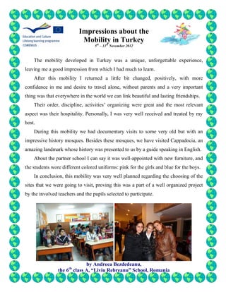 Impressions about the
                           Mobility in Turkey
                                  5th – 11th November 2012



    The mobility developed in Turkey was a unique, unforgettable experience,
leaving me a good impression from which I had much to learn.
    After this mobility I returned a little bit changed, positively, with more
confidence in me and desire to travel alone, without parents and a very important
thing was that everywhere in the world we can link beautiful and lasting friendships.
    Their order, discipline, activities’ organizing were great and the most relevant
aspect was their hospitality. Personally, I was very well received and treated by my
host.
    During this mobility we had documentary visits to some very old but with an
impressive history mosques. Besides these mosques, we have visited Cappadocia, an
amazing landmark whose history was presented to us by a guide speaking in English.
    About the partner school I can say it was well-appointed with new furniture, and
the students wore different colored uniforms: pink for the girls and blue for the boys.
    In conclusion, this mobility was very well planned regarding the choosing of the
sites that we were going to visit, proving this was a part of a well organized project
by the involved teachers and the pupils selected to participate.




                            by Andreea Bezdedeanu,
                     th
                the 6 class A, “Liviu Rebreanu” School, Romania
 