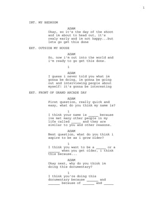 1
INT. MY BEDROOM
ADAM
Okay, so it's the day of the shoot
and im about to head out, it's
realy early and im not happy...but
lets go get this done
EXT. OUTSIDE MY HOUSE
ADAM
So, now i'm out into the world and
i'm ready to go get this done.
1
ADAM
I guess i never told you what im
gonna be doing, im gonna be going
out and interviewing people about
myself! it's gonna be interesting
EXT. FRONT OF GRAND ARCADE DAY
ADAM
First question, really quick and
easy, what do you think my name is?
1
I think your name is _____ because
ive met many other people in my
life called _____ and they are
similar to you and other reasons.
ADAM
Next question, what do you think i
aspire to be as i grow older?
1
I think you want to be a _____ or a
______ when you get older, i think
this because...
ADAM
Okay next, why do you think im
doing this documentary?
1
I think you're doing this
documentary because ______ and
______ because of ______ and _____
 
