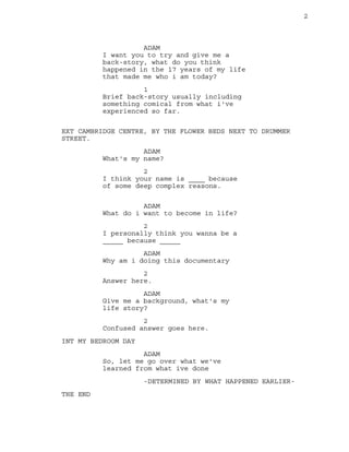 2
ADAM
I want you to try and give me a
back-story, what do you think
happened in the 17 years of my life
that made me who i am today?
1
Brief back-story usually including
something comical from what i've
experienced so far.
EXT CAMBRIDGE CENTRE, BY THE FLOWER BEDS NEXT TO DRUMMER
STREET.
ADAM
What's my name?
2
I think your name is ____ because
of some deep complex reasons.
ADAM
What do i want to become in life?
2
I personally think you wanna be a
_____ because _____
ADAM
Why am i doing this documentary
2
Answer here.
ADAM
Give me a background, what's my
life story?
2
Confused answer goes here.
INT MY BEDROOM DAY
ADAM
So, let me go over what we've
learned from what ive done
-DETERMINED BY WHAT HAPPENED EARLIER-
THE END
 