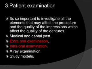 3.Patient examination 
 Its so important to investigate all the 
elements that may affect the procedure 
and the quality of the impressions which 
affect the quality of the dentures. 
 Medical and dental past. 
 Extra oral examination. 
 Intra oral examination. 
 X ray examination. 
 Study models. 
 
