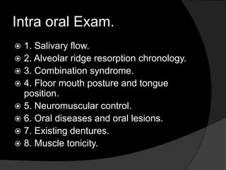 Intra oral Exam. 
 1. Salivary flow. 
 2. Alveolar ridge resorption chronology. 
 3. Combination syndrome. 
 4. Floor mouth posture and tongue 
position. 
 5. Neuromuscular control. 
 6. Oral diseases and oral lesions. 
 7. Existing dentures. 
 8. Muscle tonicity. 
 