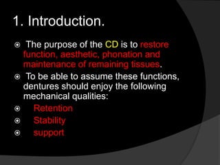 1. Introduction. 
 The purpose of the CD is to restore 
function, aesthetic, phonation and 
maintenance of remaining tissues. 
 To be able to assume these functions, 
dentures should enjoy the following 
mechanical qualities: 
 Retention 
 Stability 
 support 
 