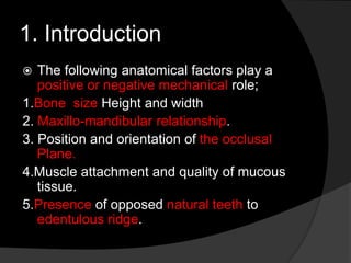 1. Introduction 
 The following anatomical factors play a 
positive or negative mechanical role; 
1.Bone size Height and width 
2. Maxillo-mandibular relationship. 
3. Position and orientation of the occlusal 
Plane. 
4.Muscle attachment and quality of mucous 
tissue. 
5.Presence of opposed natural teeth to 
edentulous ridge. 
 