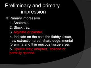 Preliminary and primary 
impression 
 Primary impression 
1. Anatomic. 
2. Stock tray. 
3. Alginate or plaster. 
4. Indicate on the cast the flabby tissue, 
new extraction area, sharp edge, mental 
foramina and thin mucous tissue area. 
5. Special tray; adapted, spaced or 
partially spaced. 
 