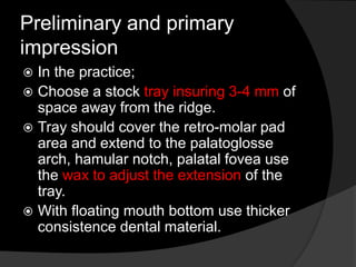 Preliminary and primary 
impression 
 In the practice; 
 Choose a stock tray insuring 3-4 mm of 
space away from the ridge. 
 Tray should cover the retro-molar pad 
area and extend to the palatoglosse 
arch, hamular notch, palatal fovea use 
the wax to adjust the extension of the 
tray. 
 With floating mouth bottom use thicker 
consistence dental material. 
 