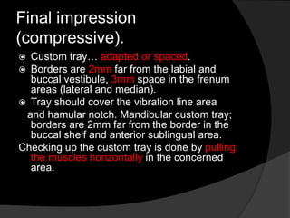 Final impression 
(compressive). 
 Custom tray… adapted or spaced. 
 Borders are 2mm far from the labial and 
buccal vestibule, 3mm space in the frenum 
areas (lateral and median). 
 Tray should cover the vibration line area 
and hamular notch. Mandibular custom tray; 
borders are 2mm far from the border in the 
buccal shelf and anterior sublingual area. 
Checking up the custom tray is done by pulling 
the muscles horizontally in the concerned 
area. 
 