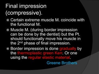 Final impression 
(compressive). 
 Certain extreme muscle M. coincide with 
the functional M. 
 Muscle M. (during border impression 
can be done by the dentist) but the Pt. 
should functionally move his muscle in 
the 2nd phase of final impression. 
 Border impression is done gradually by 
the thermoplastic green Kerr. Or one 
using the regular elastic material. 
Greene Brothers 
 