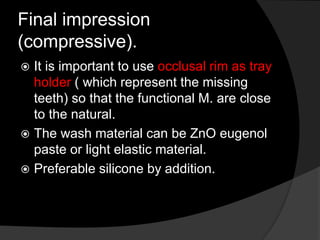 Final impression 
(compressive). 
 It is important to use occlusal rim as tray 
holder ( which represent the missing 
teeth) so that the functional M. are close 
to the natural. 
 The wash material can be ZnO eugenol 
paste or light elastic material. 
 Preferable silicone by addition. 
 