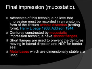 Final impression (mucostatic). 
 Advocates of this technique believe that 
impression must be recorded in an anatomic 
form of the tissues without distortion (resting 
form). Harry L page 1938, Addison 1944. 
 Dentures constructed by mucostatic 
impression technique have shorter flanges. 
 Short flanges are used to prevent the dentures 
moving in lateral direction and NOT for border 
seal. 
 Metal bases which are dimensionally stable are 
used. 
 