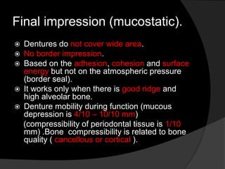 Final impression (mucostatic). 
 Dentures do not cover wide area. 
 No border impression. 
 Based on the adhesion, cohesion and surface 
energy but not on the atmospheric pressure 
(border seal). 
 It works only when there is good ridge and 
high alveolar bone. 
 Denture mobility during function (mucous 
depression is 4/10 – 10/10 mm) 
(compressibility of periodontal tissue is 1/10 
mm) .Bone compressibility is related to bone 
quality ( cancellous or cortical ). 
 