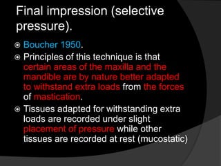 Final impression (selective 
pressure). 
 Boucher 1950. 
 Principles of this technique is that 
certain areas of the maxilla and the 
mandible are by nature better adapted 
to withstand extra loads from the forces 
of mastication. 
 Tissues adapted for withstanding extra 
loads are recorded under slight 
placement of pressure while other 
tissues are recorded at rest (mucostatic) 
 