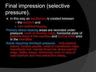 Final impression (selective 
pressure). 
 In this way an equilibrium is created between 
– the resilient and 
- non resilient tissues. 
Primary stress bearing areas are recorded under 
pressure; crest of alveolar ridge, horizontal plate of 
palatine bone in the maxillae and buccal shelf area 
in the mandible. 
Areas requiring minimum pressure; mid-palatine 
suture, incisive papilla, crest of mandibular ridge, 
mandibular tori, mental foramina, sharp painful 
edge, flabby tissue, remaining roots in case of 
over-denture and new extraction areas. 
 