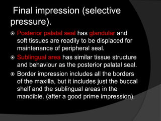 Final impression (selective 
pressure). 
 Posterior palatal seal has glandular and 
soft tissues are readily to be displaced for 
maintenance of peripheral seal. 
 Sublingual area has similar tissue structure 
and behaviour as the posterior palatal seal. 
 Border impression includes all the borders 
of the maxilla, but it includes just the buccal 
shelf and the sublingual areas in the 
mandible. (after a good prime impression). 
 