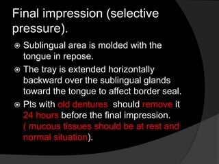 Final impression (selective 
pressure). 
 Sublingual area is molded with the 
tongue in repose. 
 The tray is extended horizontally 
backward over the sublingual glands 
toward the tongue to affect border seal. 
 Pts with old dentures should remove it 
24 hours before the final impression. 
( mucous tissues should be at rest and 
normal situation). 
 
