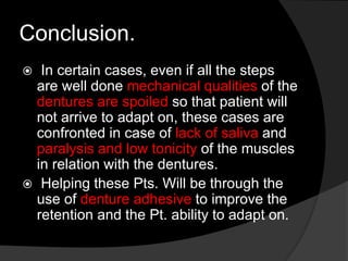 Conclusion. 
 In certain cases, even if all the steps 
are well done mechanical qualities of the 
dentures are spoiled so that patient will 
not arrive to adapt on, these cases are 
confronted in case of lack of saliva and 
paralysis and low tonicity of the muscles 
in relation with the dentures. 
 Helping these Pts. Will be through the 
use of denture adhesive to improve the 
retention and the Pt. ability to adapt on. 
 