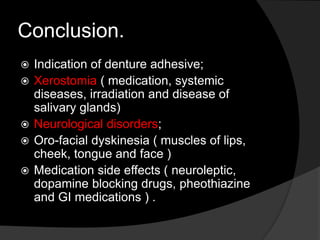 Conclusion. 
 Indication of denture adhesive; 
 Xerostomia ( medication, systemic 
diseases, irradiation and disease of 
salivary glands) 
 Neurological disorders; 
 Oro-facial dyskinesia ( muscles of lips, 
cheek, tongue and face ) 
 Medication side effects ( neuroleptic, 
dopamine blocking drugs, pheothiazine 
and GI medications ) . 
 